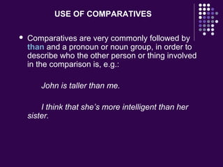 USE OF COMPARATIVES
 Comparatives are very commonly followed by
than and a pronoun or noun group, in order to
describe who the other person or thing involved
in the comparison is, e.g.:
John is taller than me.
I think that she’s more intelligent than her
sister.
 