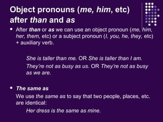 Object pronouns (me, him, etc)
after than and as
 After than or as we can use an object pronoun (me, him,
her, them, etc) or a subject pronoun (I, you, he, they, etc)
+ auxiliary verb.
She is taller than me. OR She is taller than I am.
They’re not as busy as us. OR They’re not as busy
as we are.
 The same as
We use the same as to say that two people, places, etc.
are identical:
Her dress is the same as mine.
 