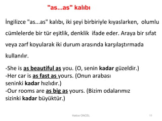 Hatice ONCEL 11
-She is as beautiful as you. (O, senin kadar güzeldir.)
-Her car is as fast as yours. (Onun arabası
seninki kadar hızlıdır.)
-Our rooms are as big as yours. (Bizim odalarımız
sizinki kadar büyüktür.)
İngilizce "as...as" kalıbı, iki şeyi birbiriyle kıyaslarken, olumlu
cümlelerde bir tür eşitlik, denklik ifade eder. Araya bir sıfat
veya zarf koyularak iki durum arasında karşılaştırmada
kullanılır.
"as...as" kalıbı
 