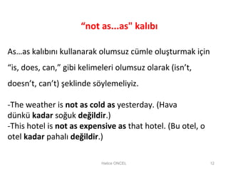 Hatice ONCEL 12
As…as kalıbını kullanarak olumsuz cümle oluşturmak için
“is, does, can,” gibi kelimeleri olumsuz olarak (isn’t,
doesn’t, can’t) şeklinde söylemeliyiz.
-The weather is not as cold as yesterday. (Hava
dünkü kadar soğuk değildir.)
-This hotel is not as expensive as that hotel. (Bu otel, o
otel kadar pahalı değildir.)
“not as...as" kalıbı
 
