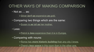 OTHER WAYS OF MAKING COMPARISON
• Not as … as:
Silver isn't as expensive as gold.
• Comparing two things which are the same:
Susan is as tall as her mother.
• Less:
Petrol is less expensive than it is in Europe.
• Comparing with nouns:
Roma has more historic building than any city I know.
There's less space in this room than in the other one.
 
