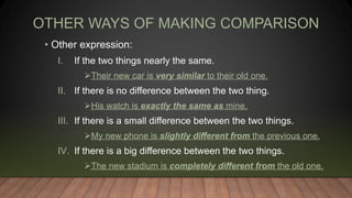 OTHER WAYS OF MAKING COMPARISON
• Other expression:
I. If the two things nearly the same.
Their new car is very similar to their old one.
II. If there is no difference between the two thing.
His watch is exactly the same as mine.
III. If there is a small difference between the two things.
My new phone is slightly different from the previous one.
IV. If there is a big difference between the two things.
The new stadium is completely different from the old one.
 