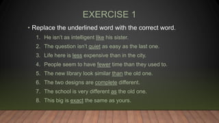 EXERCISE 1
• Replace the underlined word with the correct word.
1. He isn’t as intelligent like his sister.
2. The question isn’t quiet as easy as the last one.
3. Life here is less expensive than in the city.
4. People seem to have fewer time than they used to.
5. The new library look similar than the old one.
6. The two designs are complete different.
7. The school is very different as the old one.
8. This big is exact the same as yours.
 