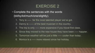 EXERCISE 2
• Complete the sentences with the words
(bit/by/lot/much/one/slightly).
1. Tony is ----- far the most talented player we’ve got.
2. Danny is ------ of the best musician in the country.
3. The trip is only ----- more expensive if you travel first class.
4. Since they moved to the new house they have been ----- happier.
5. Tomorrow weather will be just a little ----- cooler than today .
6. Monica is a ----- more relaxed since her holiday.
 