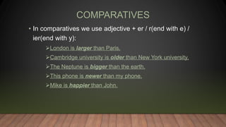 COMPARATIVES
• In comparatives we use adjective + er / r(end with e) /
ier(end with y):
London is larger than Paris.
Cambridge university is older than New York university.
The Neptune is bigger than the earth.
This phone is newer than my phone.
Mike is happier than John.
 