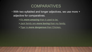 COMPARATIVES
• With two syllabled and longer adjectives, we use more +
adjective for comparatives.
It's more amazing than it used to be.
Jack family are more boring than my family.
Tiger is more dangerous than Chicken.
 