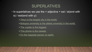 SUPERLATIVES
• In superlatives we use the + adjective + est / st(end with
e) / iest(end with y):
Tokyo is the largest city in the world.
Bologna university is the oldest university in the world.
The Jupitar is the biggest.
This phone is the newest.
I'm the happiest person on earth.
 