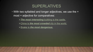 SUPERLATIVES
• With two syllabled and longer adjectives, we use the +
most + adjective for comparatives:
The most interesting building is the castle.
China is the most crowded city in the world.
Snake is the most dangerous.
 