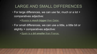 LARGE AND SMALL DIFFERENCES
• For large differences, we can use far, much or a lot +
comparatives adjective:
Russia is much bigger than Qatar.
• For small differences, we can use a little, a little bit or
slightly + comparatives adjective:
Spain is a bit smaller than France.
 