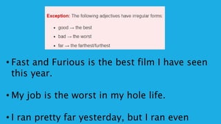 • Fast and Furious is the best film I have seen
this year.
• My job is the worst in my hole life.
• I ran pretty far yesterday, but I ran even
 