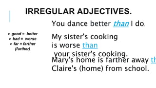 IRREGULAR ADJECTIVES.
You dance better than I do.
 good = better
 bad = worse
 far = farther
(further)
My sister's cooking
is worse than
your sister's cooking.
.
Mary's home is farther away th
Claire's (home) from school.
 