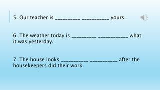 5. Our teacher is __________ ___________ yours.
6. The weather today is __________ ____________ what
it was yesterday.
7. The house looks ___________ ___________ after the
housekeepers did their work.
 