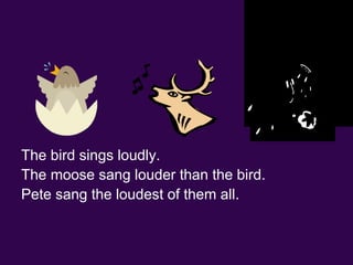 The bird sings loudly. The moose sang louder than the bird. Pete sang the loudest of them all.                                                   loud louder loudest 