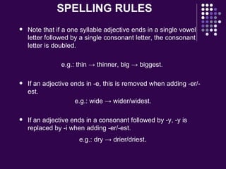 SPELLING RULES Note that if a one syllable adjective ends in a single vowel letter followed by a single consonant letter, the consonant letter is doubled. e.g.: thin -> thinner, big -> biggest.  If an adjective ends in -e, this is removed when adding -er/-est. e.g.: wide -> wider/widest.  If an adjective ends in a consonant followed by -y, -y is replaced by -i when adding -er/-est. e.g.: dry -> drier/driest . 