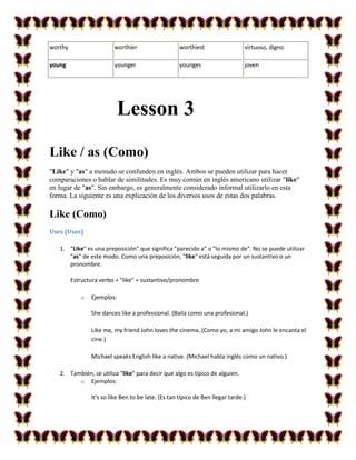 worthy                   worthier                    worthiest                  virtuoso, digno

young                    younger                     younges                    joven




                            Lesson 3
Like / as (Como)
"Like" y "as" a menudo se confunden en inglés. Ambos se pueden utilizar para hacer
comparaciones o hablar de similitudes. Es muy común en inglés americano utilizar "like"
en lugar de "as". Sin embargo, es generalmente considerado informal utilizarlo en esta
forma. La siguiente es una explicación de los diversos usos de estas dos palabras.

Like (Como)
Uses (Usos)

   1. "Like" es una preposición" que significa "parecido a" o "lo mismo de". No se puede utilizar
      "as" de este modo. Como una preposición, "like" está seguida por un sustantivo o un
      pronombre.

         Estructura verbo + "like" + sustantivo/pronombre

            o   Ejemplos:

                She dances like a professional. (Baila como una profesional.)

                Like me, my friend John loves the cinema. (Como yo, a mi amigo John le encanta el
                cine.)

                Michael speaks English like a native. (Michael habla inglés como un nativo.)

   2. También, se utiliza "like" para decir que algo es típico de alguien.
         o Ejemplos:

                It's so like Ben to be late. (Es tan típico de Ben llegar tarde.)
 