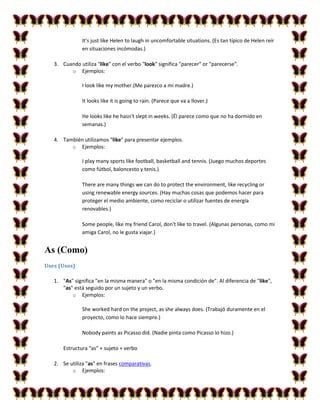 It's just like Helen to laugh in uncomfortable situations. (Es tan típico de Helen reír
               en situaciones incómodas.)

   3. Cuando utiliza "like" con el verbo "look" significa "parecer" or "parecerse".
         o Ejemplos:

               I look like my mother.(Me parezco a mi madre.)

               It looks like it is going to rain. (Parece que va a llover.)

               He looks like he hasn't slept in weeks. (Él parece como que no ha dormido en
               semanas.)

   4. También utilizamos "like" para presentar ejemplos.
         o Ejemplos:

               I play many sports like football, basketball and tennis. (Juego muchos deportes
               como fútbol, baloncesto y tenis.)

               There are many things we can do to protect the environment, like recycling or
               using renewable energy sources. (Hay muchas cosas que podemos hacer para
               proteger el medio ambiente, como reciclar o utilizar fuentes de energía
               renovables.)

               Some people, like my friend Carol, don't like to travel. (Algunas personas, como mi
               amiga Carol, no le gusta viajar.)


As (Como)
Uses (Usos)

   1. "As" significa "en la misma manera" o "en la misma condición de". Al diferencia de "like",
      "as" está seguido por un sujeto y un verbo.
          o Ejemplos:

               She worked hard on the project, as she always does. (Trabajó duramente en el
               proyecto, como lo hace siempre.)

               Nobody paints as Picasso did. (Nadie pinta como Picasso lo hizo.)

       Estructura "as" + sujeto + verbo

   2. Se utiliza "as" en frases comparativas.
          o Ejemplos:
 