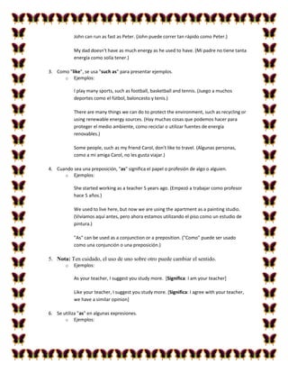 John can run as fast as Peter. (John puede correr tan rápido como Peter.)

            My dad doesn't have as much energy as he used to have. (Mi padre no tiene tanta
            energía como solía tener.)

3. Como "like", se usa "such as" para presentar ejemplos.
      o Ejemplos:

            I play many sports, such as football, basketball and tennis. (Juego a muchos
            deportes como el fútbol, baloncesto y tenis.)

            There are many things we can do to protect the environment, such as recycling or
            using renewable energy sources. (Hay muchas cosas que podemos hacer para
            proteger el medio ambiente, como reciclar o utilizar fuentes de energía
            renovables.)

            Some people, such as my friend Carol, don't like to travel. (Algunas personas,
            como a mi amiga Carol, no les gusta viajar.)

4. Cuando sea una preposición, "as" significa el papel o profesión de algo o alguien.
      o Ejemplos:

            She started working as a teacher 5 years ago. (Empezó a trabajar como profesor
            hace 5 años.)

            We used to live here, but now we are using the apartment as a painting studio.
            (Vivíamos aquí antes, pero ahora estamos utilizando el piso como un estudio de
            pintura.)

            "As" can be used as a conjunction or a preposition. ("Como" puede ser usado
            como una conjunción o una preposición.)

5. Nota: Ten cuidado, el uso de uno sobre otro puede cambiar el sentido.
        o   Ejemplos:

            As your teacher, I suggest you study more. [Significa: I am your teacher]

            Like your teacher, I suggest you study more. [Significa: I agree with your teacher,
            we have a similar opinion]

6. Se utiliza "as" en algunas expresiones.
       o Ejemplos:
 