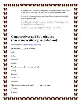 As you know, this is not the first time your son has been a problem in class. (Como
                ya sabe, esto no es la primera vez que su hijo ha sido un problema en clase.)

                As expected, Ben was late for class again today. (Como se esperaba, Ben llegó de
                nuevo tarde a clase hoy.)

                As I said, I hope this is the last time you are late. (Como ya he dicho, espero que
                esta sea la última vez que llegas tarde.)

                Here is the report, as requested. (Aquí está el informe, como solicitó.)




Comparatives and Superlatives
(Los comparativos y superlativos)
Lección gramática: Comparatives and Superlatives

My mother is _____ than my father.

Aold

b older

cthe oldest

dthe old

What is _____ movie you have ever seen?

Afunny

Bfunnier

cthe funniest

dthefunny

That movie was bad, but it wasn't _____ I have ever seen.

A baddest

B worsest
 