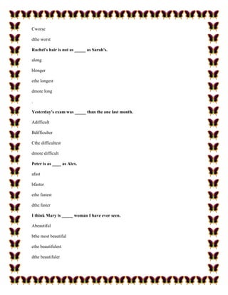 Cworse

dthe worst

Rachel's hair is not as _____ as Sarah's.

along

blonger

cthe longest

dmore long

.

Yesterday's exam was _____ than the one last month.

Adifficult

Bdifficulter

Cthe difficultest

dmore difficult

Peter is as ____ as Alex.

afast

bfaster

cthe fastest

dthe faster

I think Mary is _____ woman I have ever seen.

Abeautiful

bthe most beautiful

cthe beautifulest

dthe beautifuler
 