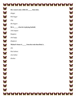 Her room is only a little bit _____ than mine.

abigger

bthe bigger

cbig

dhe biggest

He is _____ when he is playing football.

Athe happier

bhappiest

cthe happy

dhappyest

Michael's house is _____ from the train than Betty's.

afar

bthe furthest

cthe farther

dfurther
 