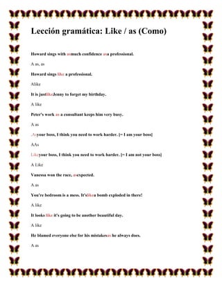 Lección gramática: Like / as (Como)

Howard sings with asmuch confidence asa professional.

A as, as

Howard sings like a professional.

Alike

It is justlikeJenny to forget my birthday.

A like

Peter's work as a consultant keeps him very busy.

A as

.Asyour boss, I think you need to work harder. [= I am your boss]

AAs

Likeyour boss, I think you need to work harder. [= I am not your boss]

A Like

Vanessa won the race, asexpected.

A as

You're bedroom is a mess. It'slikea bomb exploded in there!

A like

It looks like it's going to be another beautiful day.

A like

He blamed everyone else for his mistakesas he always does.

A as
 