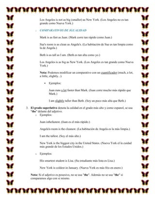Los Angeles is not as big (smaller) as New York. (Los Angeles no es tan
           grande como Nueva York.)

       o   COMPARATIVOS DE IGUALIDAD

           Mark is as fast as Juan. (Mark corre tan rápido como Juan.)

           Sue's room is as clean as Angela's. (La habitación de Sue es tan limpia como
           la de Angela.)

           Beth is as tall as I am. (Beth es tan alta como yo.)

           Los Angeles is as big as New York. (Los Angeles es tan grande como Nueva
           York.)

           Nota: Podemos modificar un comparativo con un cuantificador (much, a lot,
           a little, slightly...).

                  Ejemplos:

                   Juan runs a lot faster than Mark. (Juan corre mucho más rápido que
                   Mark.)

                   I am slightly taller than Beth. (Soy un poco más alta que Beth.)

3. El grado superlativo denota la calidad en el grado más alto y como espanol, se usa
   "the" delante del adjetivo.
       o Ejemplos:

           Juan isthefastest. (Juan es el más rápido.)

           Angela'a room is the cleanest. (La habitación de Angela es la más limpia.)

           I am the tallest. (Soy el más alto.)

           New York is the biggest city in the United States. (Nueva York el la cuidad
           más grande de los Estados Unidos.)

       o   Ejemplos:

           His smartest student is Lisa. (Su estudiante más lista es Lisa.)

           New York is coldest in January. (Nueva York es más frio en enero.)

   Nota: Si el adjetivo es posesivo, no se usa "the". Además no se usa "the" si
   comparamos algo con si mismo.
 