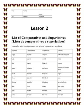 bad             worse

                                        worst
far             further                 furthest




                                Lesson 2
List of Comparatives and Superlatives
(Lista de comparativos y superlativos)
Lista de los adjetivos más comunes, con su forma comparativa y superlativa.

Adjetivo                Comparativo          Superlativo            Español

angry                   angrier              angriest               enfadado, enojado

bad                     worse                worst                  malo

big                     bigger               biggest                grande

                                                                    amargo, resentido,
bitter                  bitterer             bitterest
                                                                    agrio

black                   blacker              blackest               negro

bland                   blander              blandest               soso

bloody                  bloodier             bloodiest              sanguinolento

blue                    bluer                bluest                 deprimido

bold                    bolder               boldest                audaz

bossy                   bossier              bossiest               mandón
 