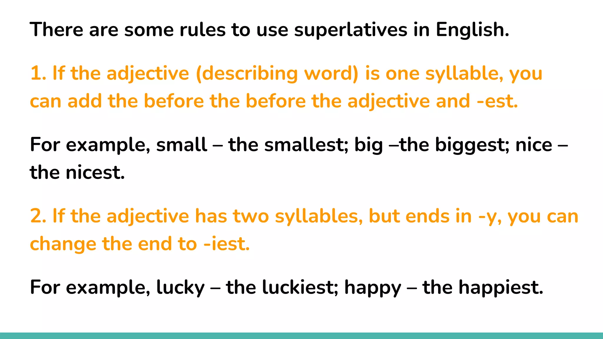 There are some rules to use superlatives in English.
1. If the adjective (describing word) is one syllable, you
can add the before the before the adjective and -est.
For example, small – the smallest; big –the biggest; nice –
the nicest.
2. If the adjective has two syllables, but ends in -y, you can
change the end to -iest.
For example, lucky – the luckiest; happy – the happiest.
 