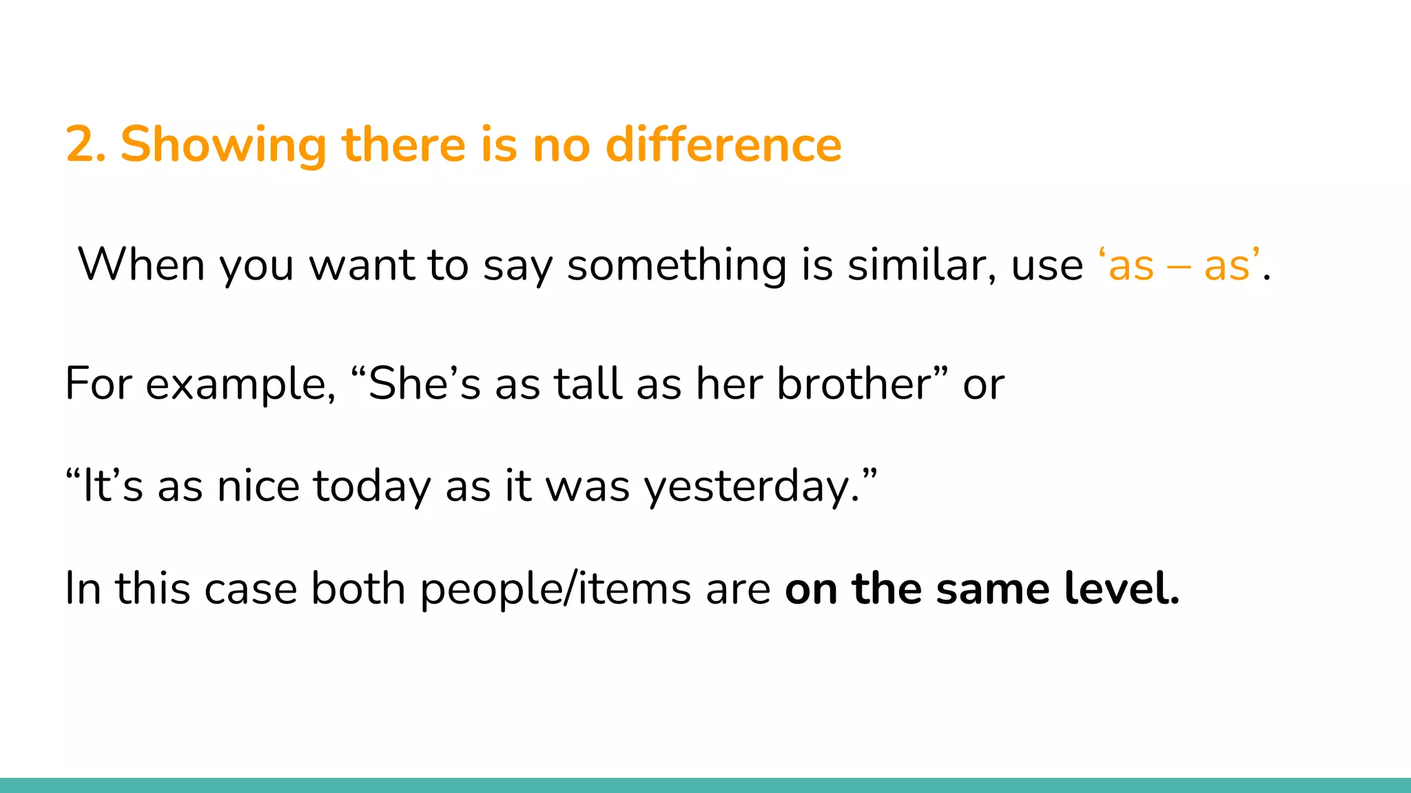 2. Showing there is no difference
When you want to say something is similar, use ‘as – as’.
For example, “She’s as tall as her brother” or
“It’s as nice today as it was yesterday.”
In this case both people/items are on the same level.
 