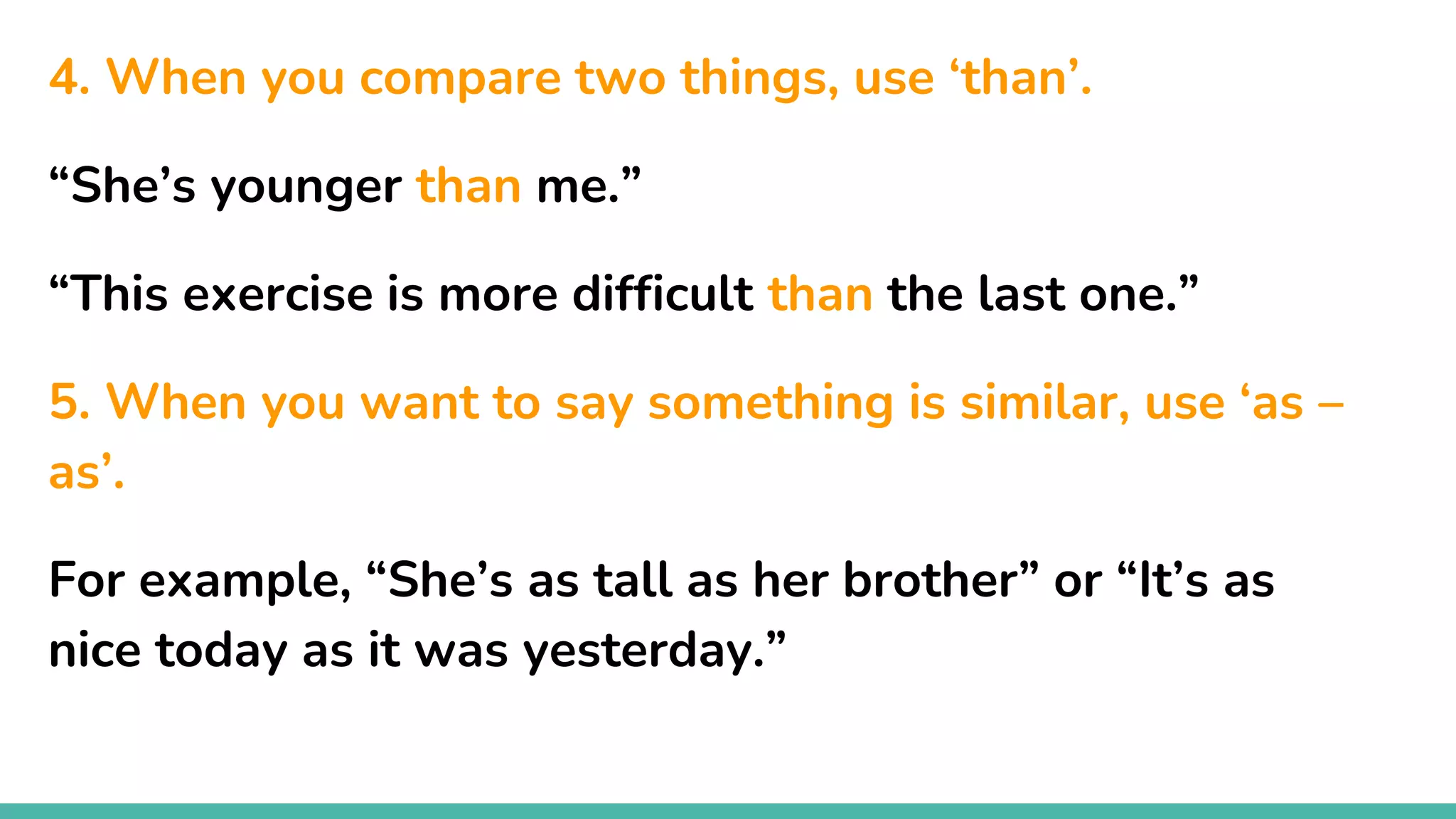 4. When you compare two things, use ‘than’.
“She’s younger than me.”
“This exercise is more difficult than the last one.”
5. When you want to say something is similar, use ‘as –
as’.
For example, “She’s as tall as her brother” or “It’s as
nice today as it was yesterday.”
 