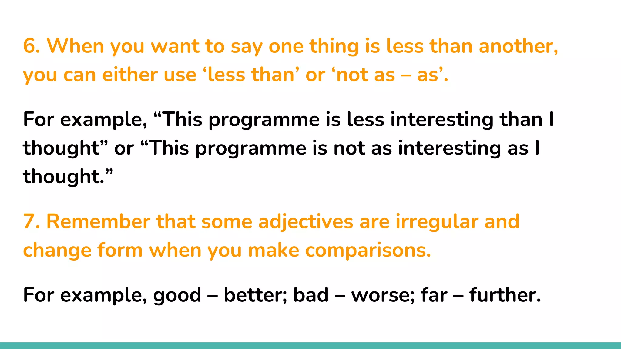 6. When you want to say one thing is less than another,
you can either use ‘less than’ or ‘not as – as’.
For example, “This programme is less interesting than I
thought” or “This programme is not as interesting as I
thought.”
7. Remember that some adjectives are irregular and
change form when you make comparisons.
For example, good – better; bad – worse; far – further.
 