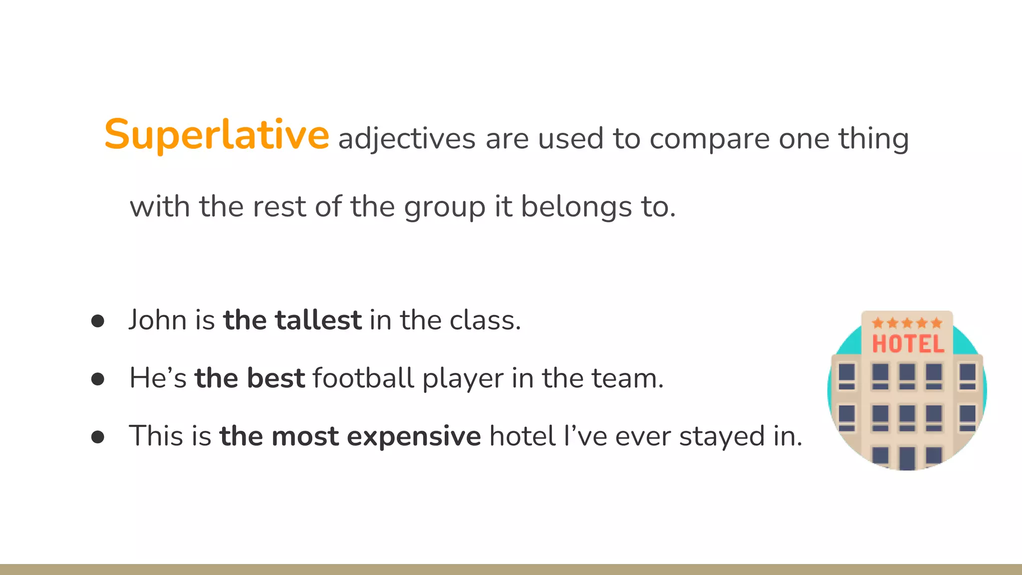 Superlative adjectives are used to compare one thing
with the rest of the group it belongs to.
● John is the tallest in the class.
● He’s the best football player in the team.
● This is the most expensive hotel I’ve ever stayed in.
 
