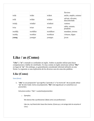 lluvioso
wide                      wider                    widest                    ancho, amplio, extenso
                                                                             salvaje, silvestre,
wild                      wilder                   wildest
                                                                             descontrolado
windy                     windier                  windiest                  ventoso
                                                                             sabio, sensato,
wise                      wiser                    wisest
                                                                             prudente
worldly                   worldlier                worldliest                mundano, terreno
worthy                    worthier                 worthiest                 virtuoso, digno
young                     younger                  younges                   joven




Like / as (Como)
"Like" y "as" a menudo se confunden en inglés. Ambos se pueden utilizar para hacer
comparaciones o hablar de similitudes. Es muy común en inglés americano utilizar "like"
en lugar de "as". Sin embargo, es generalmente considerado informal utilizarlo en esta
forma. La siguiente es una explicación de los diversos usos de estas dos palabras.

Like (Como)
Uses (Usos)

   1. "Like" es una preposición" que significa "parecido a" o "lo mismo de". No se puede utilizar
      "as" de este modo. Como una preposición, "like" está seguida por un sustantivo o un
      pronombre.

          Estructura verbo + "like" + sustantivo/pronombre

              o   Ejemplos:

                  She dances like a professional. (Baila como una profesional.)

                  Like me, my friend John loves the cinema. (Como yo, a mi amigo John le encanta el
                  cine.)
 