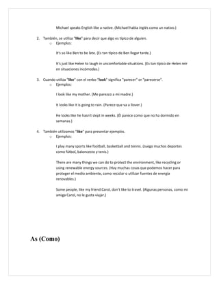Michael speaks English like a native. (Michael habla inglés como un nativo.)

 2. También, se utiliza "like" para decir que algo es típico de alguien.
       o Ejemplos:

             It's so like Ben to be late. (Es tan típico de Ben llegar tarde.)

             It's just like Helen to laugh in uncomfortable situations. (Es tan típico de Helen reír
             en situaciones incómodas.)

 3. Cuando utiliza "like" con el verbo "look" significa "parecer" or "parecerse".
       o Ejemplos:

             I look like my mother. (Me parezco a mi madre.)

             It looks like it is going to rain. (Parece que va a llover.)

             He looks like he hasn't slept in weeks. (Él parece como que no ha dormido en
             semanas.)

 4. También utilizamos "like" para presentar ejemplos.
       o Ejemplos:

             I play many sports like football, basketball and tennis. (Juego muchos deportes
             como fútbol, baloncesto y tenis.)

             There are many things we can do to protect the environment, like recycling or
             using renewable energy sources. (Hay muchas cosas que podemos hacer para
             proteger el medio ambiente, como reciclar o utilizar fuentes de energía
             renovables.)

             Some people, like my friend Carol, don't like to travel. (Algunas personas, como mi
             amiga Carol, no le gusta viajar.)




As (Como)
 