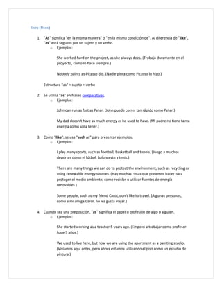 Uses (Usos)

   1. "As" significa "en la misma manera" o "en la misma condición de". Al diferencia de "like",
      "as" está seguido por un sujeto y un verbo.
          o Ejemplos:

               She worked hard on the project, as she always does. (Trabajó duramente en el
               proyecto, como lo hace siempre.)

               Nobody paints as Picasso did. (Nadie pinta como Picasso lo hizo.)

       Estructura "as" + sujeto + verbo

   2. Se utiliza "as" en frases comparativas.
          o Ejemplos:

               John can run as fast as Peter. (John puede correr tan rápido como Peter.)

               My dad doesn't have as much energy as he used to have. (Mi padre no tiene tanta
               energía como solía tener.)

   3. Como "like", se usa "such as" para presentar ejemplos.
         o Ejemplos:

               I play many sports, such as football, basketball and tennis. (Juego a muchos
               deportes como el fútbol, baloncesto y tenis.)

               There are many things we can do to protect the environment, such as recycling or
               using renewable energy sources. (Hay muchas cosas que podemos hacer para
               proteger el medio ambiente, como reciclar o utilizar fuentes de energía
               renovables.)

               Some people, such as my friend Carol, don't like to travel. (Algunas personas,
               como a mi amiga Carol, no les gusta viajar.)

   4. Cuando sea una preposición, "as" significa el papel o profesión de algo o alguien.
         o Ejemplos:

               She started working as a teacher 5 years ago. (Empezó a trabajar como profesor
               hace 5 años.)

               We used to live here, but now we are using the apartment as a painting studio.
               (Vivíamos aquí antes, pero ahora estamos utilizando el piso como un estudio de
               pintura.)
 