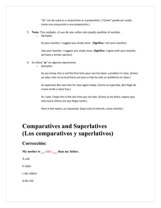 "As" can be used as a conjunction or a preposition. ("Como" puede ser usado
                como una conjunción o una preposición.)

   5. Nota: Ten cuidado, el uso de uno sobre otro puede cambiar el sentido.
            o   Ejemplos:

                As your teacher, I suggest you study more. [Significa: I am your teacher]

                Like your teacher, I suggest you study more. [Significa: I agree with your teacher,
                we have a similar opinion]

   6. Se utiliza "as" en algunas expresiones.
          o Ejemplos:

                As you know, this is not the first time your son has been a problem in class. (Como
                ya sabe, esto no es la primera vez que su hijo ha sido un problema en clase.)

                As expected, Ben was late for class again today. (Como se esperaba, Ben llegó de
                nuevo tarde a clase hoy.)

                As I said, I hope this is the last time you are late. (Como ya he dicho, espero que
                esta sea la última vez que llegas tarde.)

                Here is the report, as requested. (Aquí está el informe, como solicitó.)




Comparatives and Superlatives
(Los comparativos y superlativos)
Corrección:
My mother is __ older ___ than my father.

A old

b older

c the oldest

d the old
 