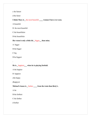 c the fastest

d the faster

I think Mary is _ the most beautiful ____ woman I have ever seen.

A beautiful

B the most beautiful

C the beautifulest

D the beautifuler

Her room is only a little bit _ bigger__ than mine.

A bigger

B the bigger

C big

D he biggest

.

He is _ happiest___ when he is playing football.

A the happier

B happiest

cthe happy

dhappyest

Michael's house is _ further ____ from the train than Betty's.

A far

B the furthest

C the farther

d further
 