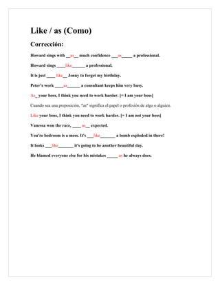 Like / as (Como)
Corrección:
Howard sings with __as__ much confidence ___as_____ a professional.

Howard sings ____like______ a professional.

It is just ____ like__ Jenny to forget my birthday.

Peter's work ____as______ a consultant keeps him very busy.

As_ your boss, I think you need to work harder. [= I am your boss]

Cuando sea una preposición, "as" significa el papel o profesión de algo o alguien.

Like your boss, I think you need to work harder. [= I am not your boss]

Vanessa won the race, ____ as__ expected.

You're bedroom is a mess. It's ___like_______ a bomb exploded in there!

It looks ___like_______ it's going to be another beautiful day.

He blamed everyone else for his mistakes _____ as he always does.
 