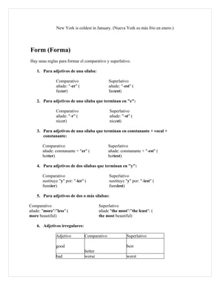 New York is coldest in January. (Nueva York es más frio en enero.)




Form (Forma)
Hay unas reglas para formar el comparativo y superlativo.

    1. Para adjetivos de una sílaba:

               Comparativo                    Superlativo
               añade: "-er" (                 añade: "-est" (
               faster)                        fastest)

    2. Para adjetivos de una sílaba que terminan en "e":

               Comparativo                     Superlativo
               añade: "-r" (                   añade: "-st" (
               nicer)                          nicest)

    3. Para adjetivos de una sílaba que terminan en constanante + vocal +
       constanante:

       Comparativo                            Superlativo
       añade: constanante + "er" (            añade: constanante + "-est" (
       hotter)                                hottest)

    4. Para adjetivos de dos silabas que terminan en "y":

       Comparativo                            Superlativo
       sustituye "y" por: "-ier" (            sustituye "y" por: "-iest" (
       funnier)                               funniest)

    5. Para adjetivos de dos o más silabas:

Comparativo                              Superlativo
añade: "more"/"less" (                   añade "the most"/"the least": (
more beautiful)                          the most beautiful)

    6. Adjetivos irregulares:

               Adjetivo         Comparativo              Superlativo

               good                                      best
                                better
               bad              worse                    worst
 