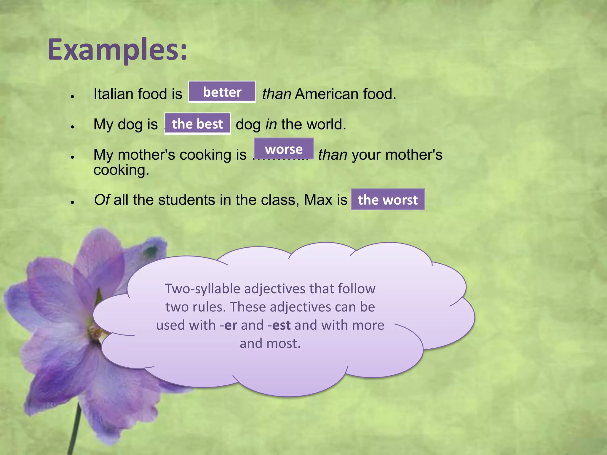 Examples:
Italian food is ……….... than American food.
My dog is …………. dog in the world.
My mother's cooking is ………... than your mother's
cooking.
Of all the students in the class, Max is …………
Two-syllable adjectives that follow
two rules. These adjectives can be
used with -er and -est and with more
and most.
better
the best
worse
the worst
 