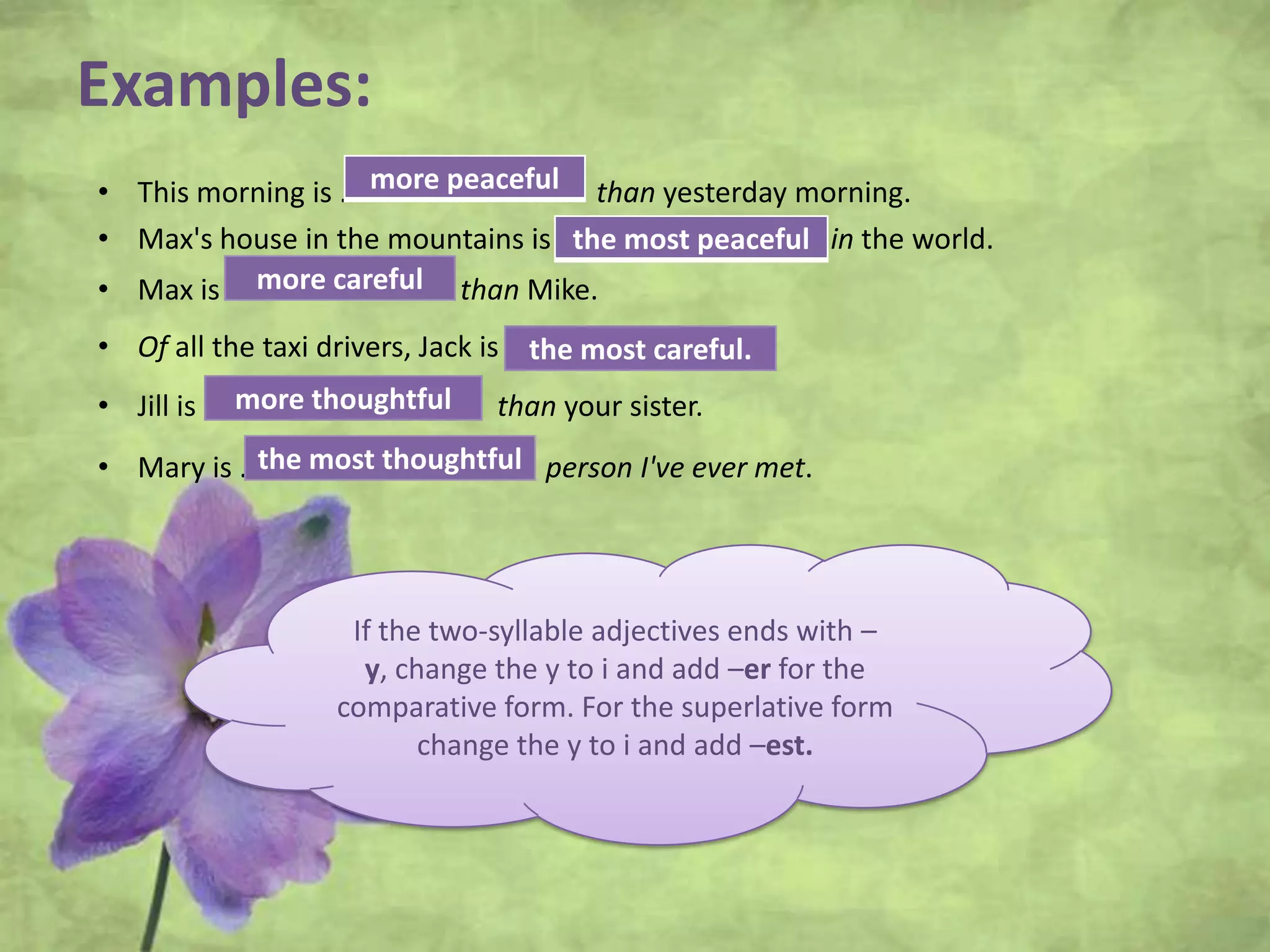 Examples:
• This morning is ……………………..……. than yesterday morning.
• Max's house in the mountains is ………….……………..…. in the world.
• Max is ………………………… than Mike.
• Of all the taxi drivers, Jack is …………………………
• Jill is …………………………….... than your sister.
• Mary is ………………………………. person I've ever met.
If the two-syllable adjectives ends with –
y, change the y to i and add –er for the
comparative form. For the superlative form
change the y to i and add –est.
more peaceful
the most peaceful
more careful
the most careful.
more thoughtful
the most thoughtful
 