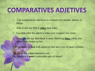 • Use comparatives adjetives to compare two people, places, or
things.
• John is tall, but Bill is taller than John.
• Use than after the adjetive when you compare two items.
• Some people say that black is more flattering than white, but
white looks better on her
• Use more or less with adjetives that have two or more syllabes.
Let’s look for a less expensive suit.
Do you have a more confortable pair of shoes?
 