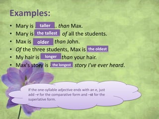Examples:
• Mary is ……………. than Max.
• Mary is ……………… of all the students.
• Max is …………… than John.
• Of the three students, Max is ………..
• My hair is ………….. than your hair.
• Max's story is ..…………… story I've ever heard.
If the one-syllable adjective ends with an e, just
add –r for the comparative form and –st for the
superlative form.
taller
the tallest
older
the oldest
longer
the longest
 