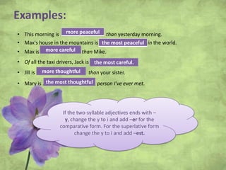 Examples:
• This morning is ……………………..……. than yesterday morning.
• Max's house in the mountains is ………….……………..…. in the world.
• Max is ………………………… than Mike.
• Of all the taxi drivers, Jack is …………………………
• Jill is …………………………….... than your sister.
• Mary is ………………………………. person I've ever met.
If the two-syllable adjectives ends with –
y, change the y to i and add –er for the
comparative form. For the superlative form
change the y to i and add –est.
more peaceful
the most peaceful
more careful
the most careful.
more thoughtful
the most thoughtful
 