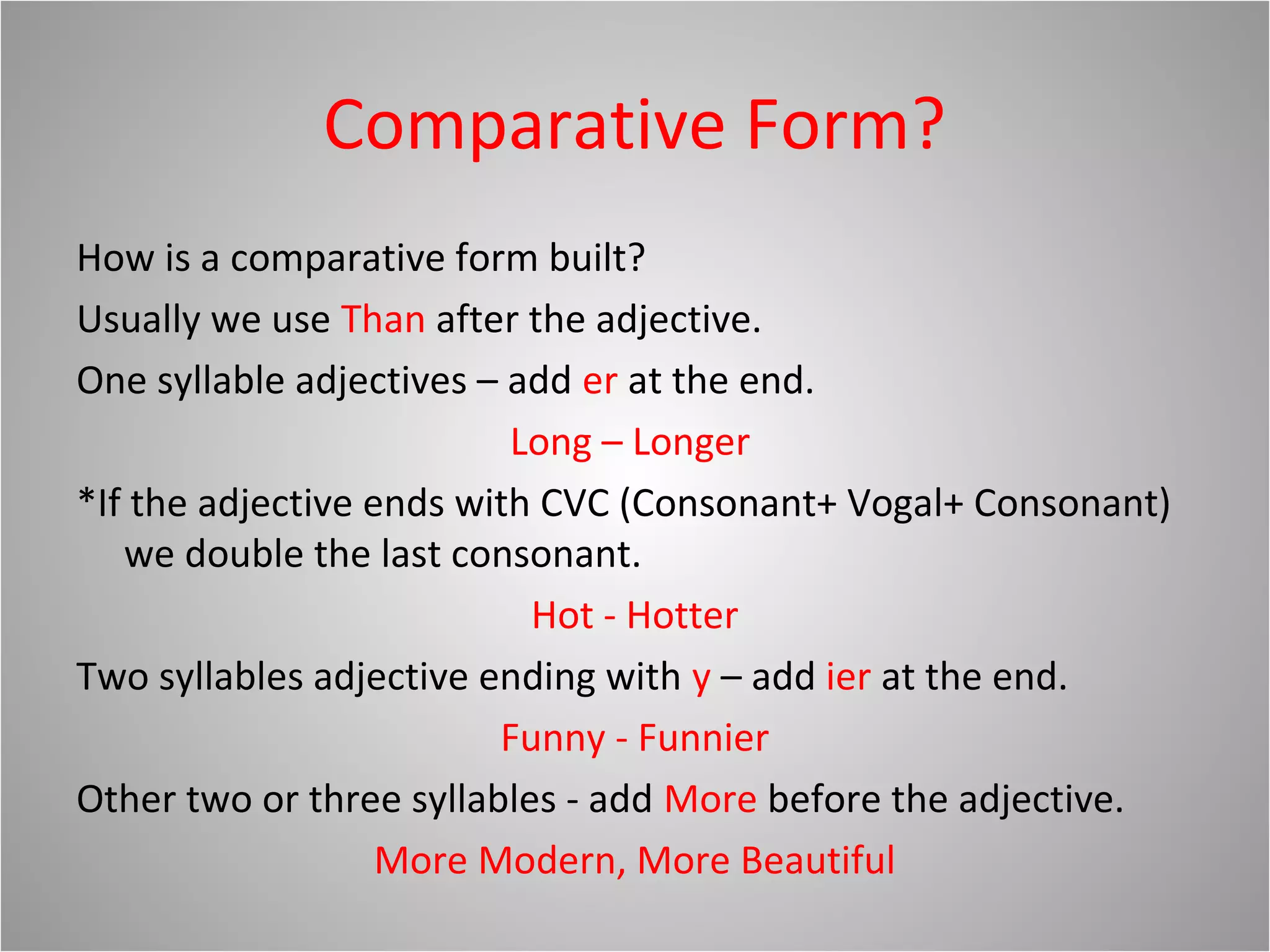 Comparative Form?
How is a comparative form built?
Usually we use Than after the adjective.
One syllable adjectives – add er at the end.
Long – Longer
*If the adjective ends with CVC (Consonant+ Vogal+ Consonant)
we double the last consonant.
Hot - Hotter
Two syllables adjective ending with y – add ier at the end.
Funny - Funnier
Other two or three syllables - add More before the adjective.
More Modern, More Beautiful
 