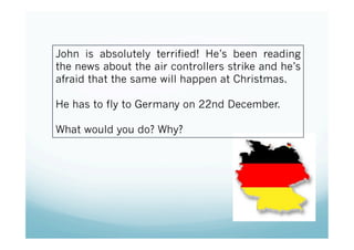 John is absolutely terrified! He’s been reading
the news about the air controllers strike and he’s
afraid that the same will happen at Christmas.

He has to fly to Germany on 22nd December.

What would you do? Why?
 