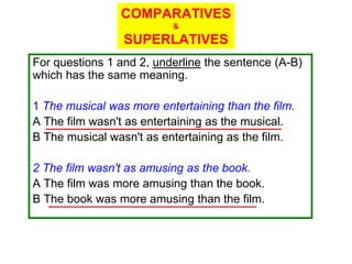 COMPARATIVES
                          &
                 SUPERLATIVES
For questions 1 and 2, underline the sentence (A-B)
which has the same meaning.

1 The musical was more entertaining than the film.
A The film wasn't as entertaining as the musical.
B The musical wasn't as entertaining as the film.

2 The film wasn't as amusing as the book.
A The film was more amusing than the book.
B The book was more amusing than the film.
 
