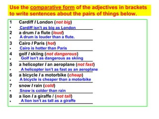 Use the comparative form of the adjectives in brackets
to write sentences about the pairs of things below.
1   Cardiff I London (not big)
•   Cardiff isn’t as big as London
    ______________________________
2   a drum I a flute (loud)
•   A drum is louder than a flute.
    ______________________________
3   Cairo I Paris (hot)
•   Cairo is hotter than Paris
    ______________________________
4   golf I skiing (not dangerous)
•    Golf isn’t as dangerous as skiing
    ______________________________
5   a helicopter I an aeroplane (not fast)
•    A helicopter isn’t as fast as an aeroplane
    ______________________________
6   a bicycle I a motorbike (cheap)
•   A bicycle is cheaper than a motorbike
    ______________________________
7   snow I rain (cold)
•   Snow is colder than rain
    ______________________________
8   a lion I a giraffe / (not tall)
•    A lion isn’t as tall as a giraffe
    ______________________________
 