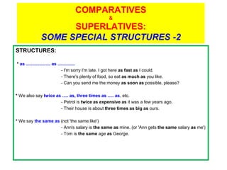COMPARATIVES
                                                 &
                   SUPERLATIVES:
             SOME SPECIAL STRUCTURES -2
STRUCTURES:

* as .................... as ..............
                                - I'm sorry I'm late. I got here as fast as I could.
                                - There's plenty of food, so eat as much as you like.
                                - Can you send me the money as soon as possible, please?

* We also say twice as ..... as, three times as ..... as, etc.
                      - Petrol is twice as expensive as it was a few years ago.
                      - Their house is about three times as big as ours.

* We say the same as (not 'the same like')
                     - Ann's salary is the same as mine. (or 'Ann gets the same salary as me')
                     - Tom is the same age as George.
 