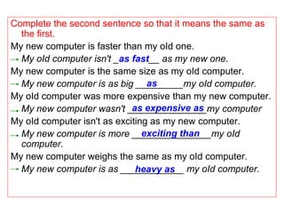 Complete the second sentence so that it means the same as
  the first.
My new computer is faster than my oId one.
  My oId computer isn't _as fast__ as my new one.
My new computer is the same size as my oId computer.
                                 as
  My new computer is as big _________my oId computer.
My oId computer was more expensive than my new computer.
                             as expensive as
  My new computer wasn't _______________my computer
My oId computer isn't as exciting as my new computer.
                                exciting than
  My new computer is more _______________my oId
  computer.
My new computer weighs the same as my oId computer.
  My new computer is as ____________ my oId computer.
                              heavy as
 